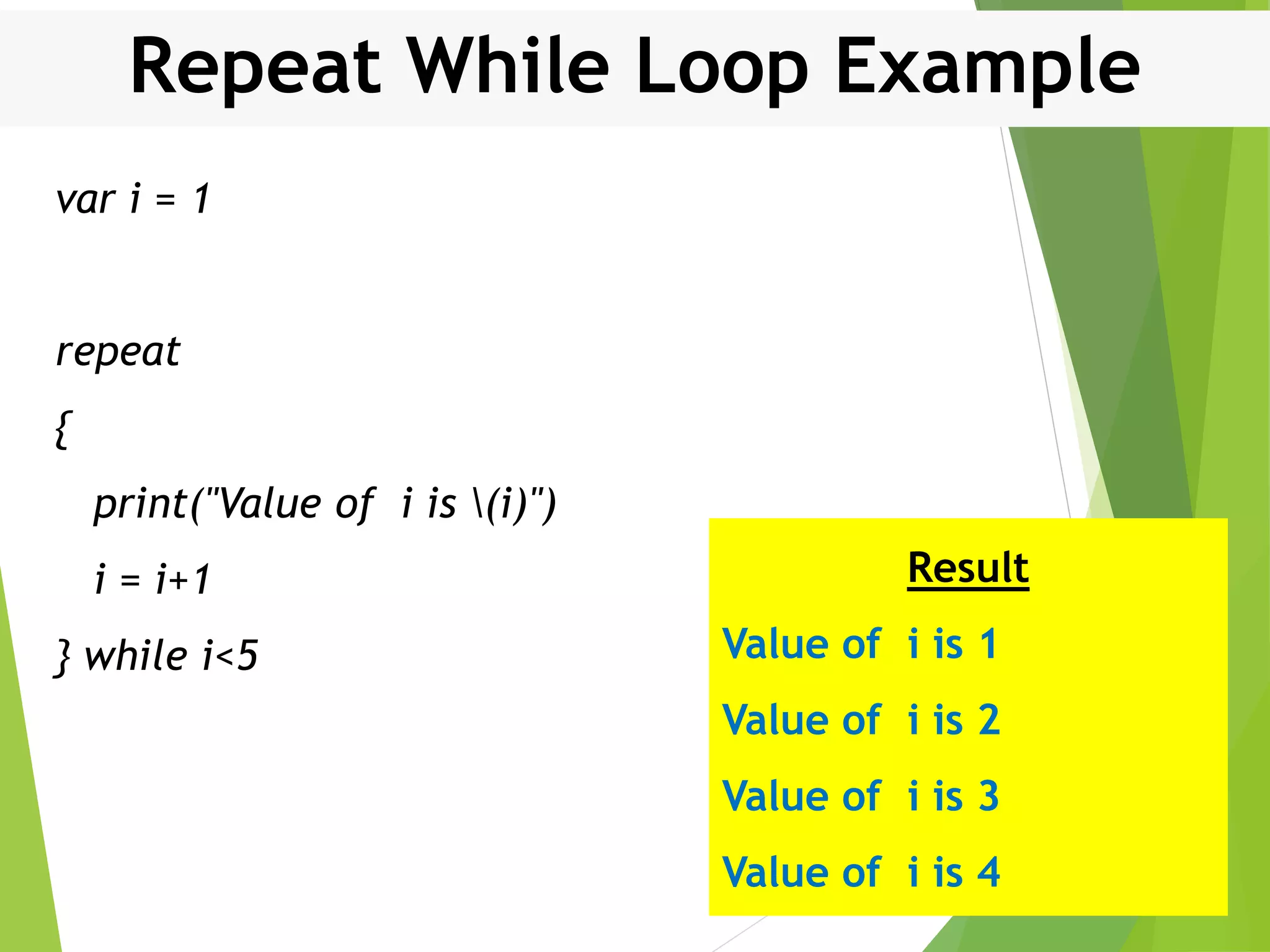 Repeat While Loop Example var i = 1 repeat { print("Value of i is (i)") i = i+1 } while i<5 Result Value of i is 1 Value of i is 2 Value of i is 3 Value of i is 4 