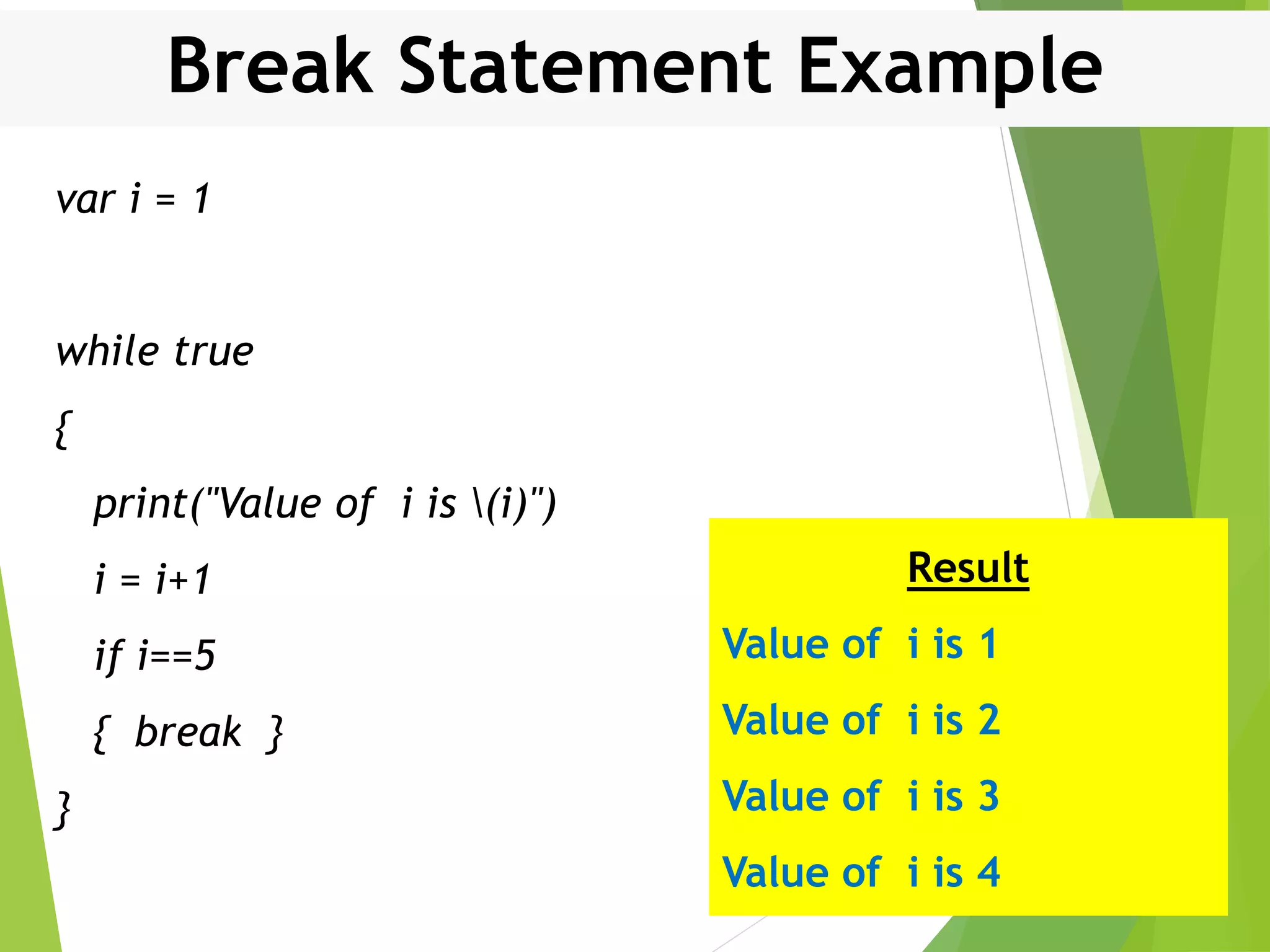 Break Statement Example var i = 1 while true { print("Value of i is (i)") i = i+1 if i==5 { break } } Result Value of i is 1 Value of i is 2 Value of i is 3 Value of i is 4 