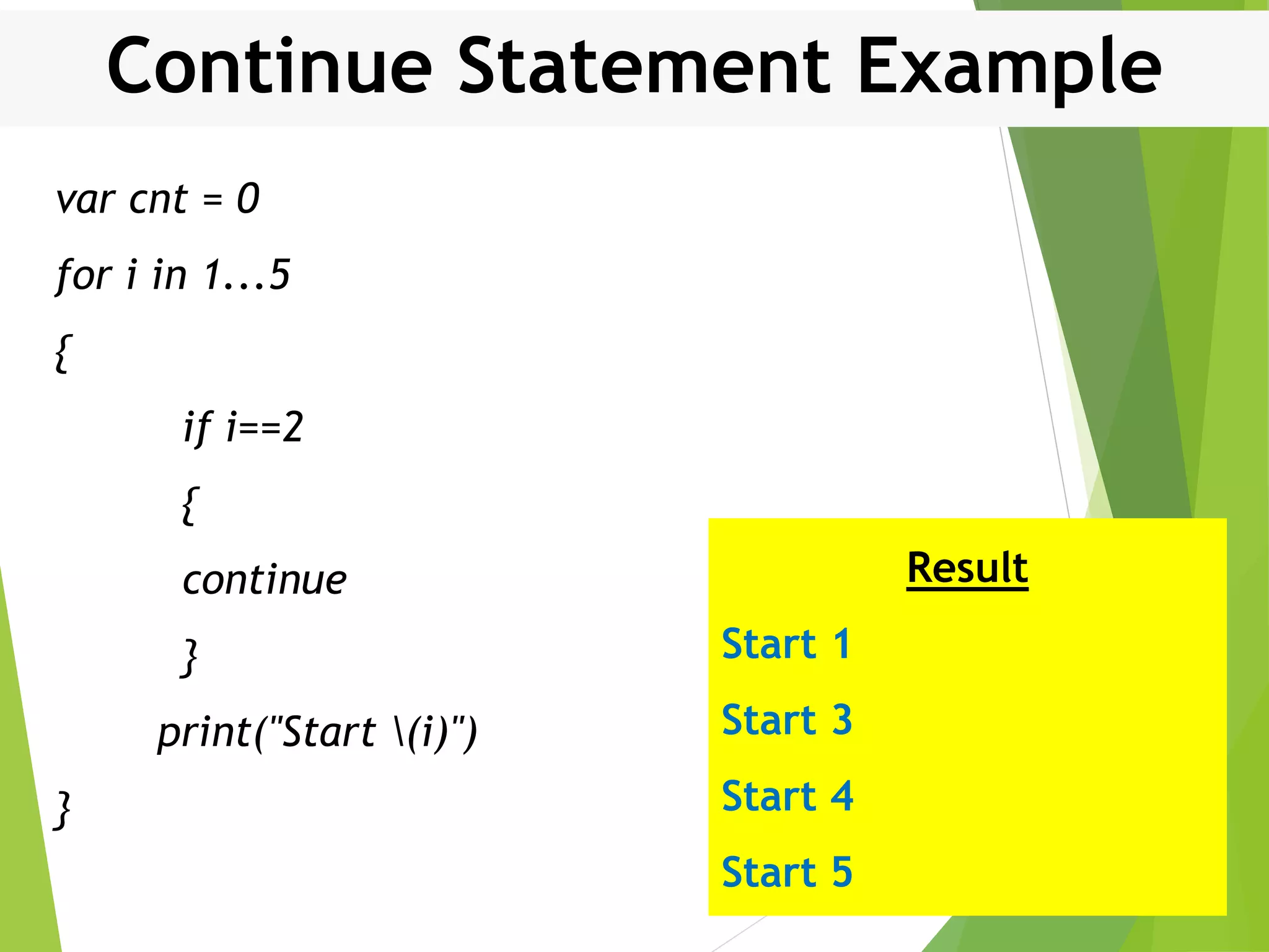 Continue Statement Example var cnt = 0 for i in 1...5 { if i==2 { continue } print("Start (i)") } Result Start 1 Start 3 Start 4 Start 5 