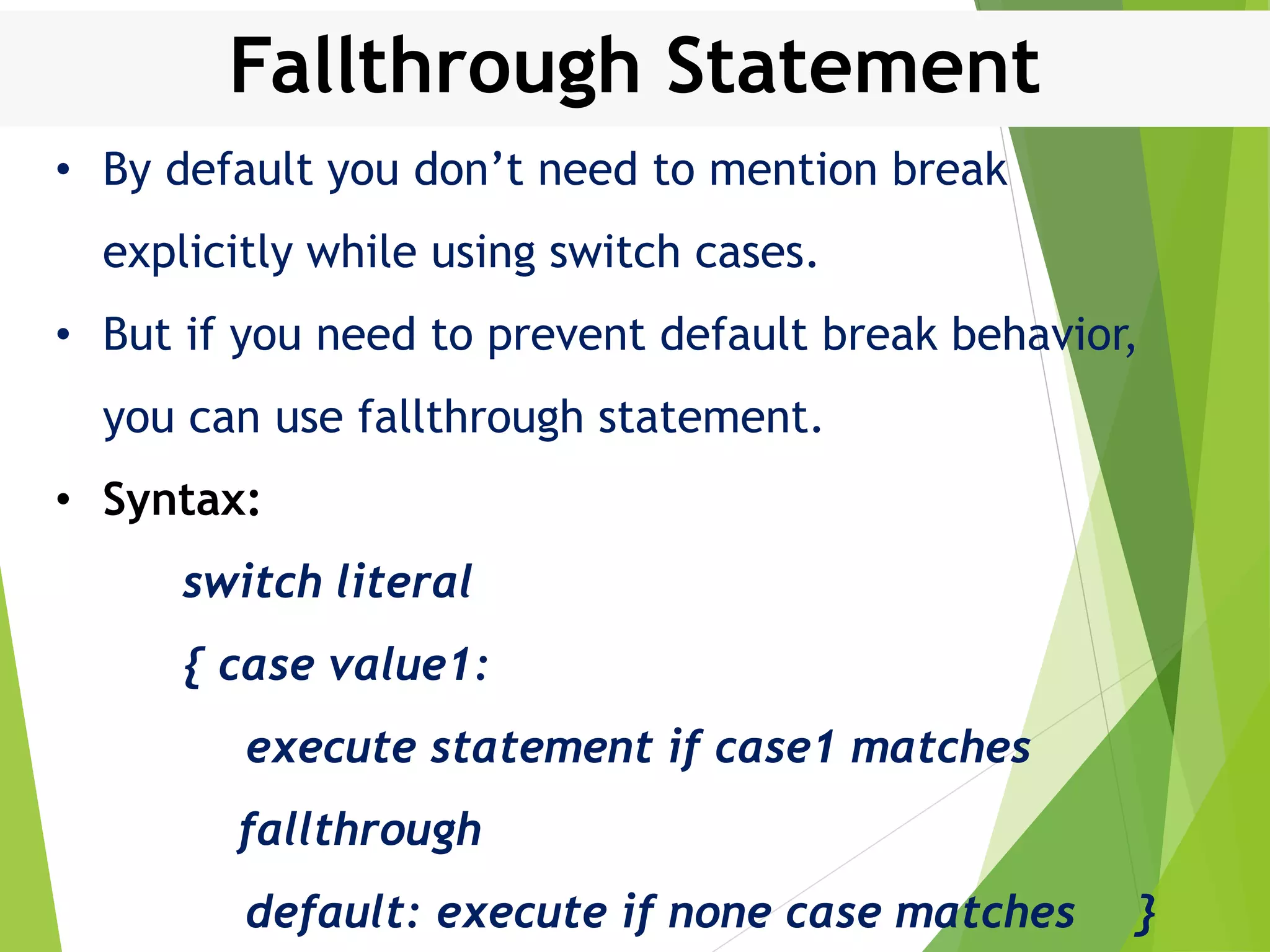 Fallthrough Statement • By default you don’t need to mention break explicitly while using switch cases. • But if you need to prevent default break behavior, you can use fallthrough statement. • Syntax: switch literal { case value1: execute statement if case1 matches fallthrough default: execute if none case matches } 