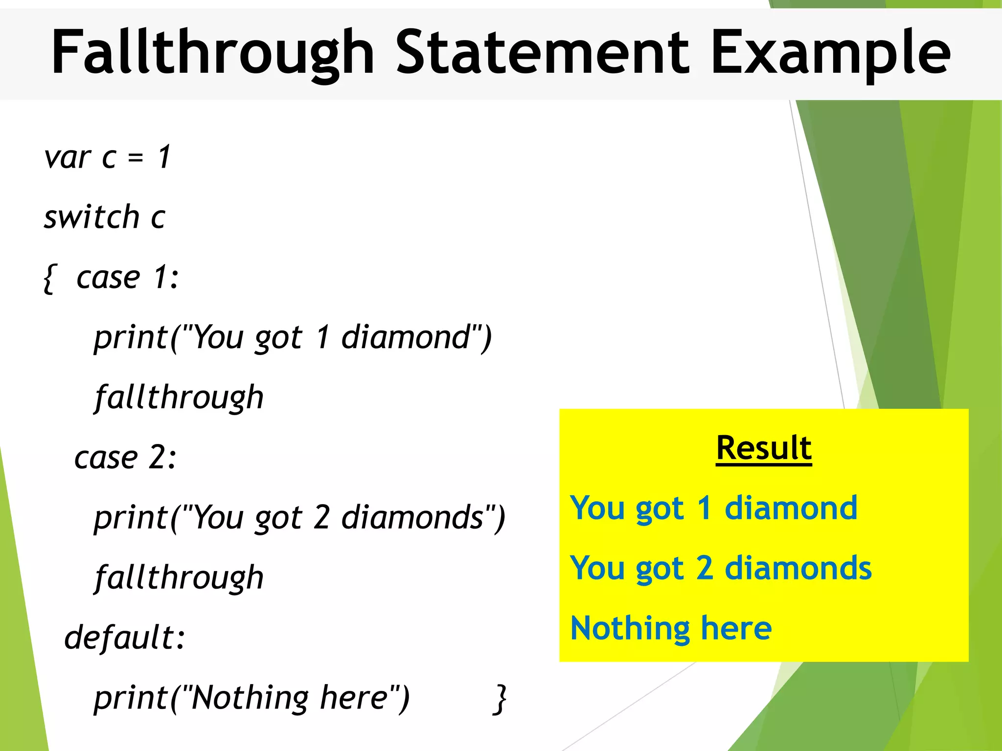 Fallthrough Statement Example var c = 1 switch c { case 1: print("You got 1 diamond") fallthrough case 2: print("You got 2 diamonds") fallthrough default: print("Nothing here") } Result You got 1 diamond You got 2 diamonds Nothing here 