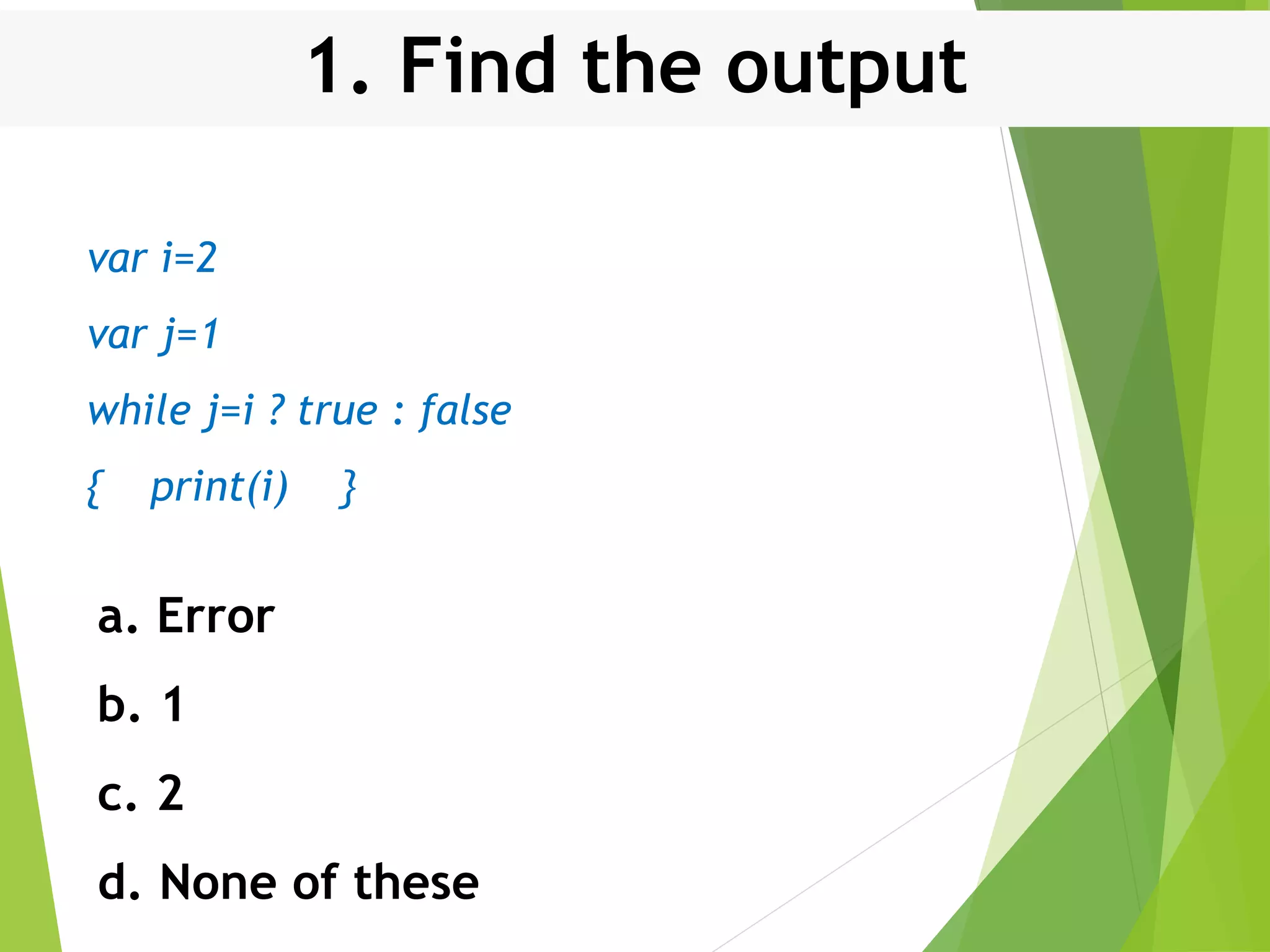 1. Find the output var i=2 var j=1 while j=i ? true : false { print(i) } a. Error b. 1 c. 2 d. None of these 