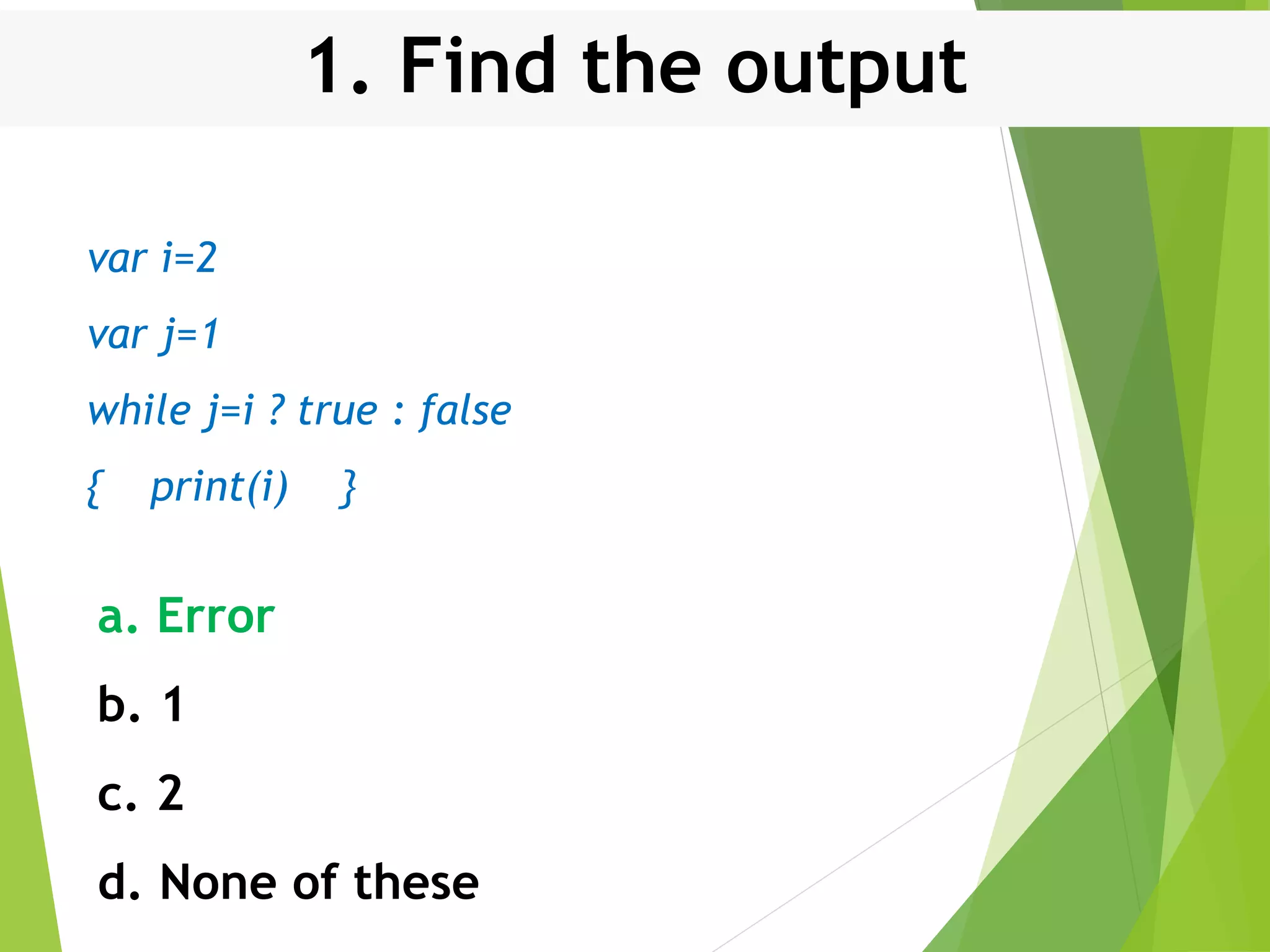 1. Find the output var i=2 var j=1 while j=i ? true : false { print(i) } a. Error b. 1 c. 2 d. None of these 