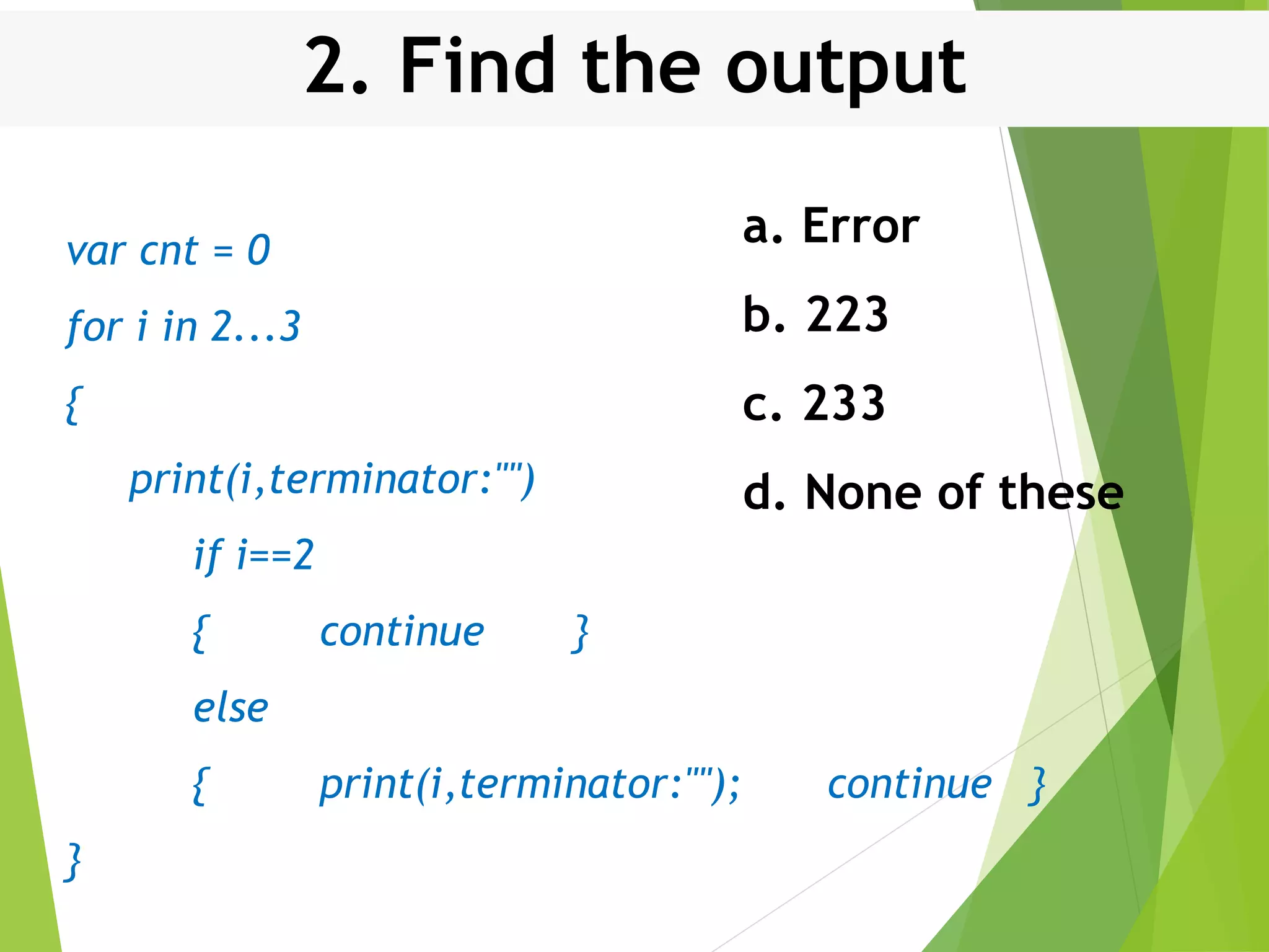 2. Find the output var cnt = 0 for i in 2...3 { print(i,terminator:"") if i==2 { continue } else { print(i,terminator:""); continue } } a. Error b. 223 c. 233 d. None of these 