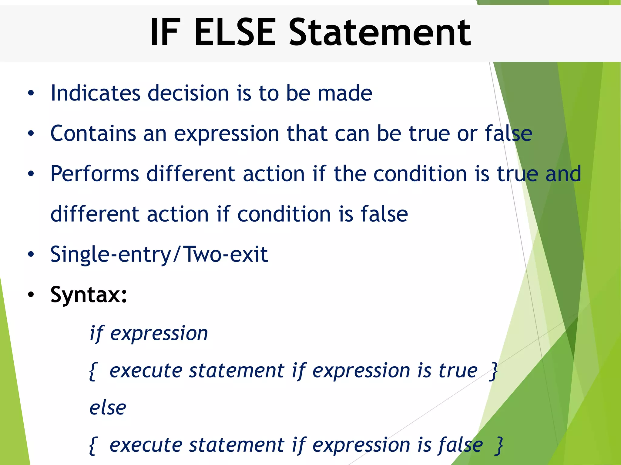 IF ELSE Statement • Indicates decision is to be made • Contains an expression that can be true or false • Performs different action if the condition is true and different action if condition is false • Single-entry/Two-exit • Syntax: if expression { execute statement if expression is true } else { execute statement if expression is false } 