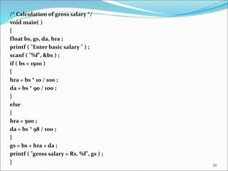 /* Calculation of gross salary */
void main( )
{
float bs, gs, da, hra ;
printf ( "Enter basic salary " ) ;
scanf ( "%f", &bs ) ;
if ( bs < 1500 )
{
hra = bs * 10 / 100 ;
da = bs * 90 / 100 ;
}
else
{
hra = 500 ;
da = bs * 98 / 100 ;
}
gs = bs + hra + da ;
printf ( "gross salary = Rs. %f", gs ) ;
}
10
 