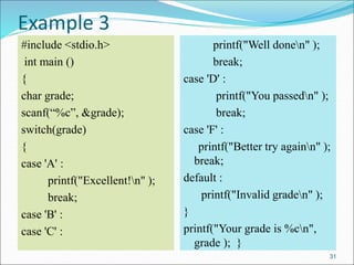 Example 3
#include <stdio.h>
int main ()
{
char grade;
scanf(“%c”, &grade);
switch(grade)
{
case 'A' :
printf("Excellent!n" );
break;
case 'B' :
case 'C' :
printf("Well donen" );
break;
case 'D' :
printf("You passedn" );
break;
case 'F' :
printf("Better try againn" );
break;
default :
printf("Invalid graden" );
}
printf("Your grade is %cn",
grade ); }
31
 