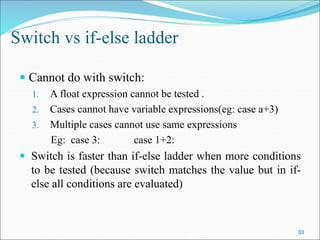  Cannot do with switch:
1. A float expression cannot be tested .
2. Cases cannot have variable expressions(eg: case a+3)
3. Multiple cases cannot use same expressions
Eg: case 3: case 1+2:
 Switch is faster than if-else ladder when more conditions
to be tested (because switch matches the value but in if-
else all conditions are evaluated)
33
Switch vs if-else ladder
 