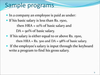 Sample programs
 In a company an employee is paid as under:
 If his basic salary is less than Rs. 1500,
then HRA = 10% of basic salary and
DA = 90% of basic salary.
 If his salary is either equal to or above Rs. 1500,
then HRA = Rs. 500 and DA = 98% of basic salary.
 If the employee's salary is input through the keyboard
write a program to find his gross salary.
9
 
