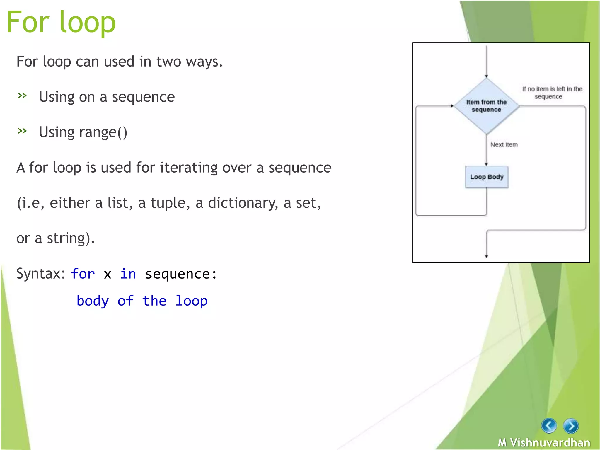 M Vishnuvardhan
For loop
For loop can used in two ways.
» Using on a sequence
» Using range()
A for loop is used for iterating over a sequence
(i.e, either a list, a tuple, a dictionary, a set,
or a string).
Syntax: for x in sequence:
body of the loop
 