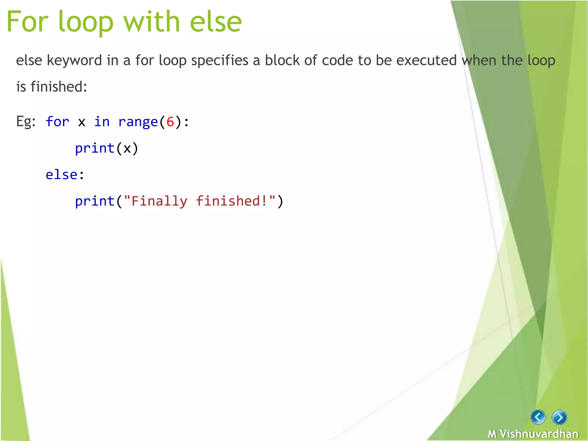 M Vishnuvardhan
For loop with else
else keyword in a for loop specifies a block of code to be executed when the loop
is finished:
Eg: for x in range(6):
print(x)
else:
print("Finally finished!")
 