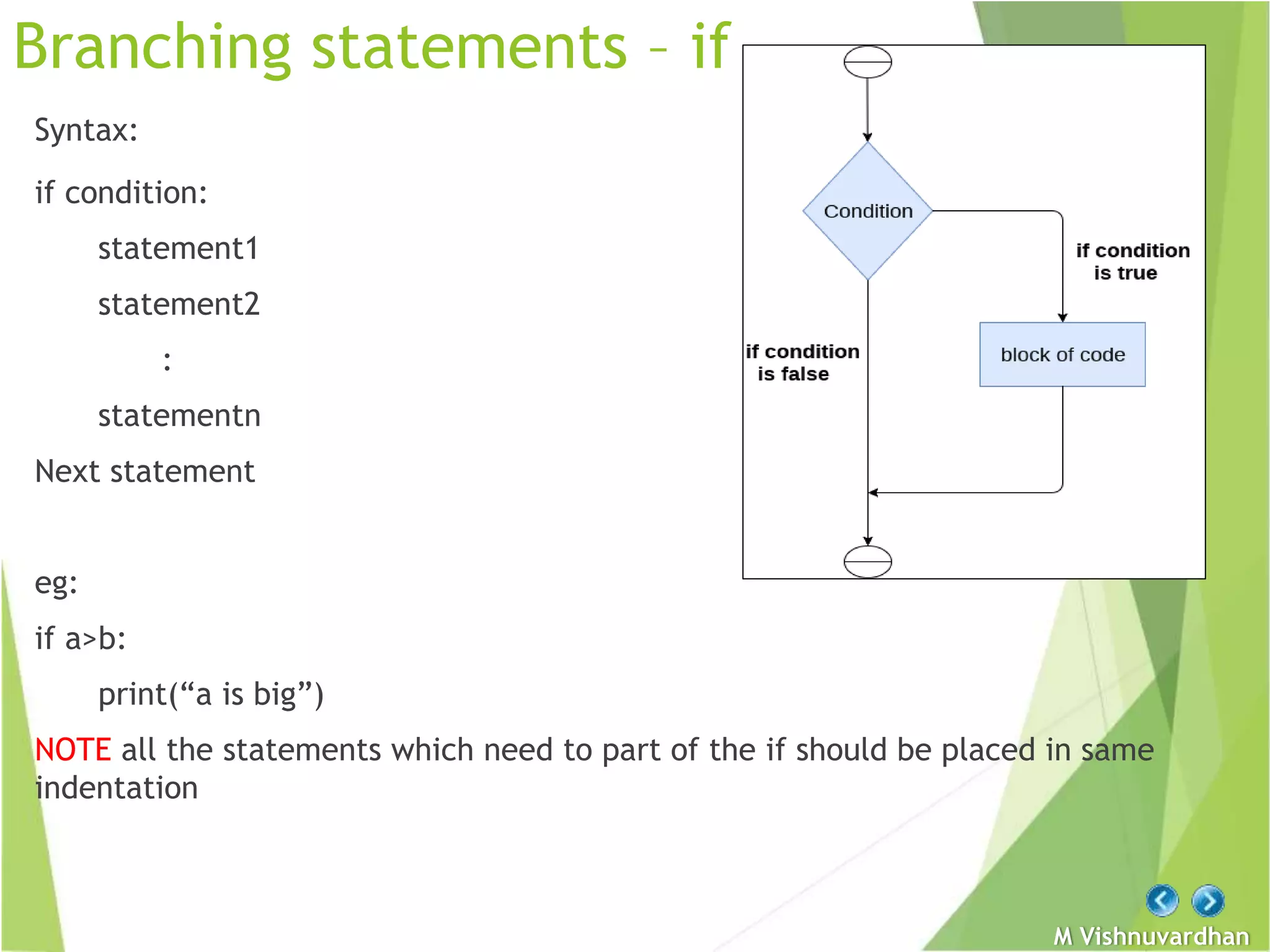 M Vishnuvardhan
Branching statements – if
Syntax:
if condition:
statement1
statement2
:
statementn
Next statement
eg:
if a>b:
print(“a is big”)
NOTE all the statements which need to part of the if should be placed in same
indentation
 