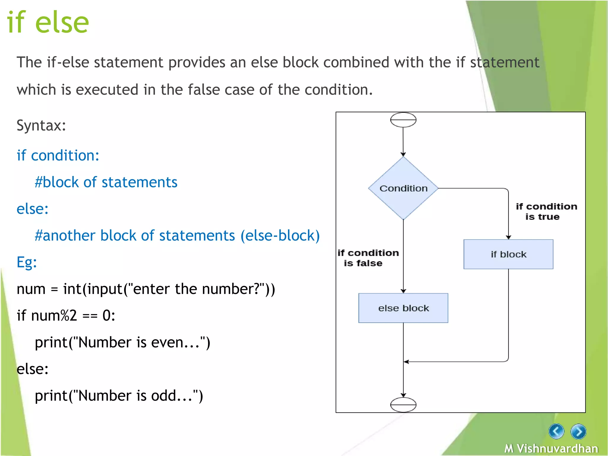 M Vishnuvardhan
if else
The if-else statement provides an else block combined with the if statement
which is executed in the false case of the condition.
Syntax:
if condition:
#block of statements
else:
#another block of statements (else-block)
Eg:
num = int(input("enter the number?"))
if num%2 == 0:
print("Number is even...")
else:
print("Number is odd...")
 