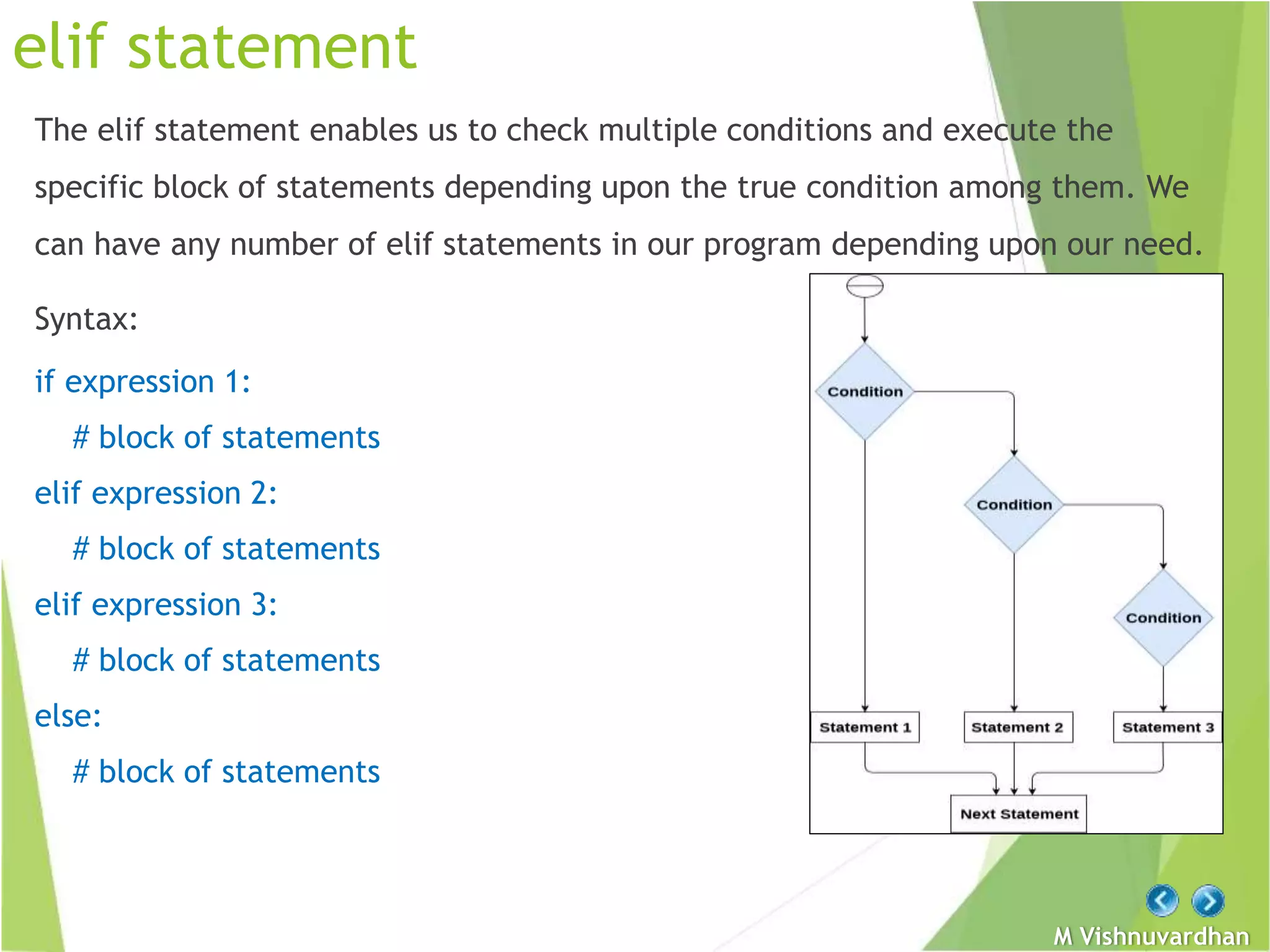 M Vishnuvardhan
elif statement
The elif statement enables us to check multiple conditions and execute the
specific block of statements depending upon the true condition among them. We
can have any number of elif statements in our program depending upon our need.
Syntax:
if expression 1:
# block of statements
elif expression 2:
# block of statements
elif expression 3:
# block of statements
else:
# block of statements
 