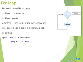 M Vishnuvardhan
For loop
For loop can used in two ways.
» Using on a sequence
» Using range()
A for loop is used for iterating over a sequence
(i.e, either a list, a tuple, a dictionary, a set,
or a string).
Syntax: for x in sequence:
body of the loop
 