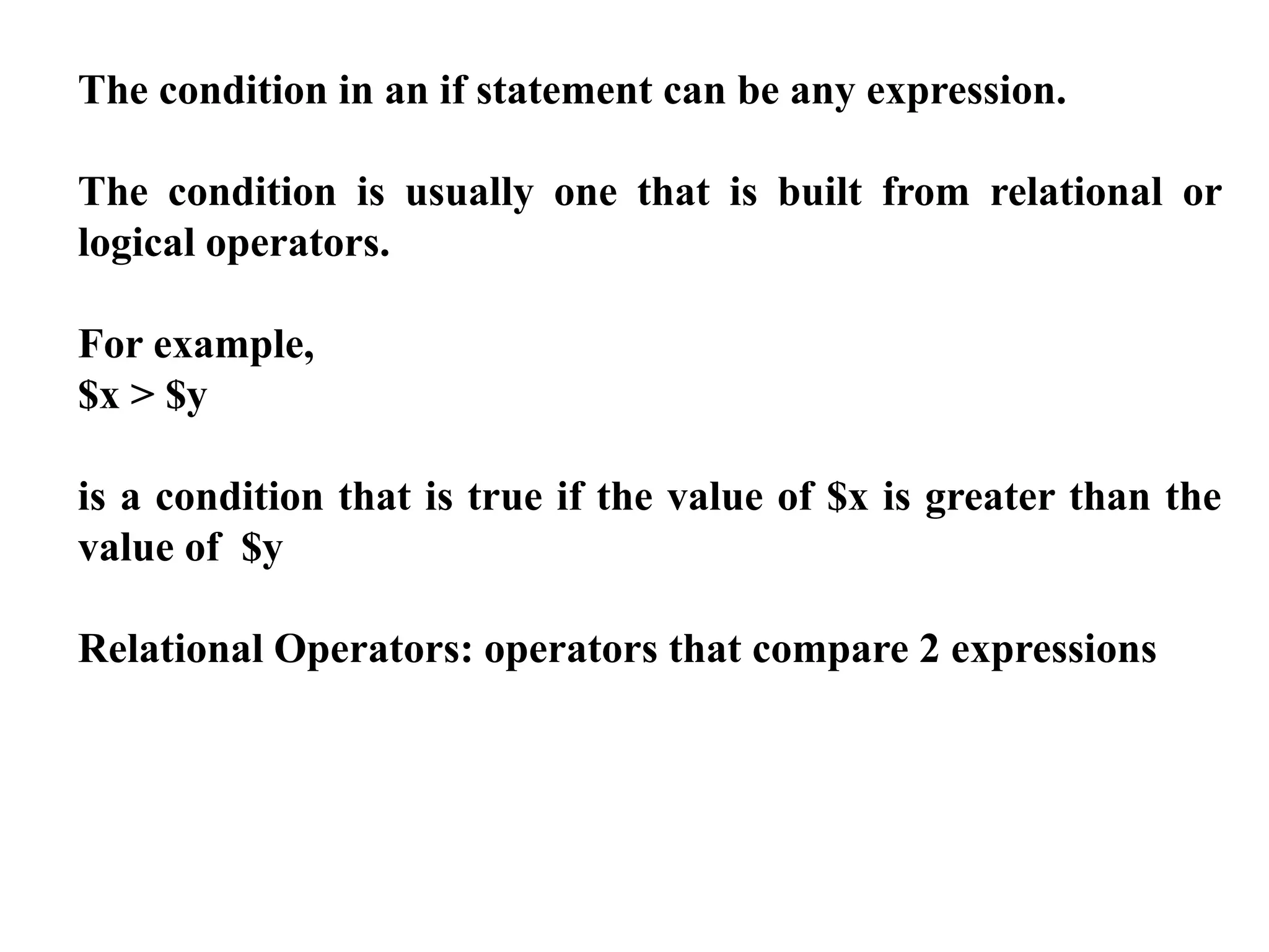 The condition in an if statement can be any expression.
The condition is usually one that is built from relational or
logical operators.
For example,
$x > $y
is a condition that is true if the value of $x is greater than the
value of $y
Relational Operators: operators that compare 2 expressions
 