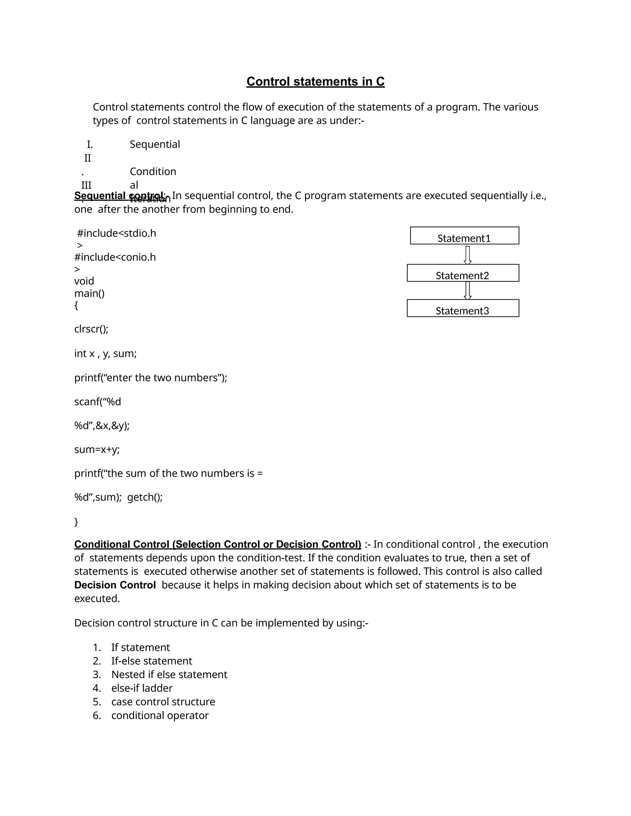 Control statements in C
Control statements control the flow of execution of the statements of a program. The various
types of control statements in C language are as under:-
I.
II
.
III
.
Sequential
Condition
al
Iteration
Sequential control:- In sequential control, the C program statements are executed sequentially i.e.,
one after the another from beginning to end.
#include<stdio.h
>
#include<conio.h
>
void
main()
{
clrscr();
int x , y, sum;
printf(“enter the two numbers”);
scanf(“%d
%d”,&x,&y);
sum=x+y;
printf(“the sum of the two numbers is =
%d”,sum); getch();
}
Conditional Control (Selection Control or Decision Control) :- In conditional control , the execution
of statements depends upon the condition-test. If the condition evaluates to true, then a set of
statements is executed otherwise another set of statements is followed. This control is also called
Decision Control because it helps in making decision about which set of statements is to be
executed.
Decision control structure in C can be implemented by using:-
1. If statement
2. If-else statement
3. Nested if else statement
4. else-if ladder
5. case control structure
6. conditional operator
Statement1
Statement2
Statement3
 