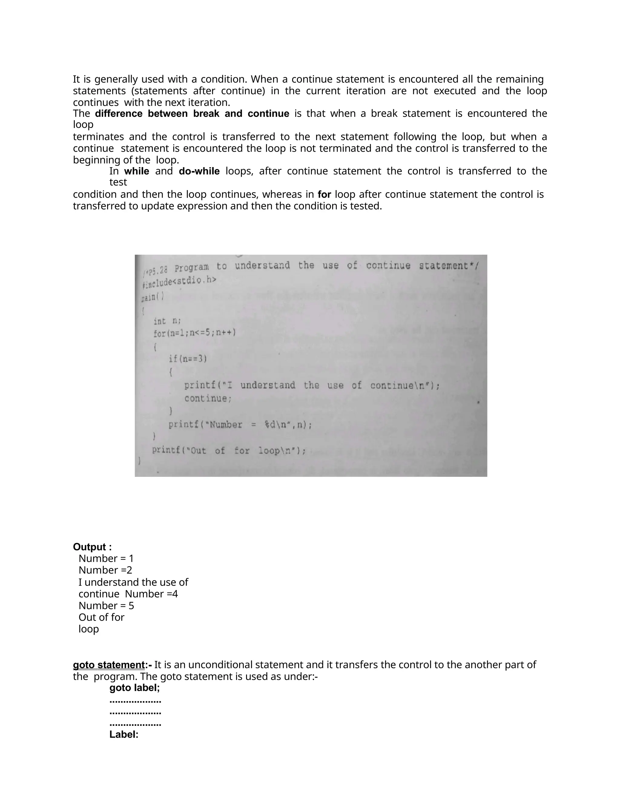 It is generally used with a condition. When a continue statement is encountered all the remaining
statements (statements after continue) in the current iteration are not executed and the loop
continues with the next iteration.
The difference between break and continue is that when a break statement is encountered the
loop
terminates and the control is transferred to the next statement following the loop, but when a
continue statement is encountered the loop is not terminated and the control is transferred to the
beginning of the loop.
In while and do-while loops, after continue statement the control is transferred to the
test
condition and then the loop continues, whereas in for loop after continue statement the control is
transferred to update expression and then the condition is tested.
Output :
Number = 1
Number =2
I understand the use of
continue Number =4
Number = 5
Out of for
loop
goto statement:- It is an unconditional statement and it transfers the control to the another part of
the program. The goto statement is used as under:-
goto label;
...................
...................
...................
Label:
 