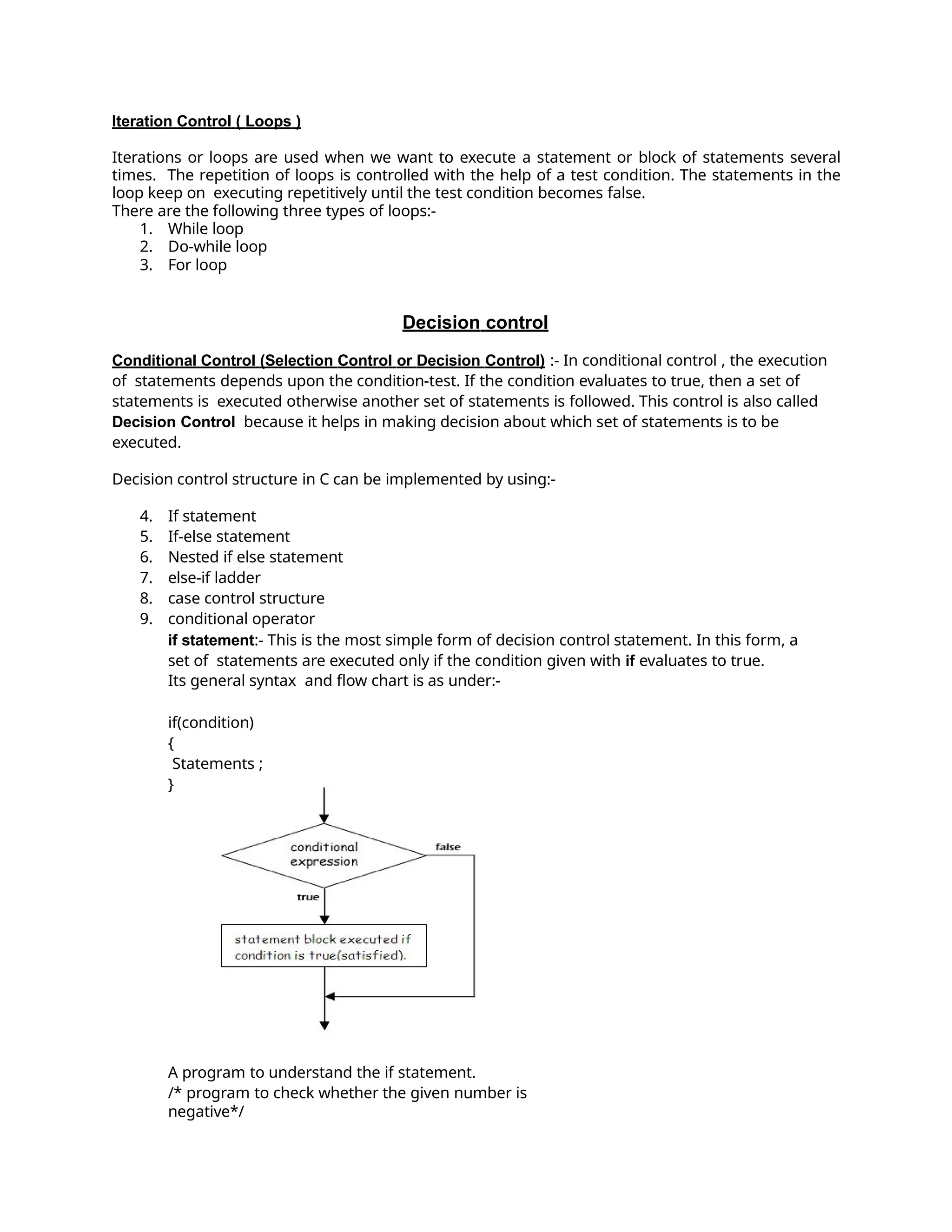 Iteration Control ( Loops )
Iterations or loops are used when we want to execute a statement or block of statements several
times. The repetition of loops is controlled with the help of a test condition. The statements in the
loop keep on executing repetitively until the test condition becomes false.
There are the following three types of loops:-
1. While loop
2. Do-while loop
3. For loop
Decision control
Conditional Control (Selection Control or Decision Control) :- In conditional control , the execution
of statements depends upon the condition-test. If the condition evaluates to true, then a set of
statements is executed otherwise another set of statements is followed. This control is also called
Decision Control because it helps in making decision about which set of statements is to be
executed.
Decision control structure in C can be implemented by using:-
4. If statement
5. If-else statement
6. Nested if else statement
7. else-if ladder
8. case control structure
9. conditional operator
if statement:- This is the most simple form of decision control statement. In this form, a
set of statements are executed only if the condition given with if evaluates to true.
Its general syntax and flow chart is as under:-
if(condition)
{
Statements ;
}
A program to understand the if statement.
/* program to check whether the given number is
negative*/
 