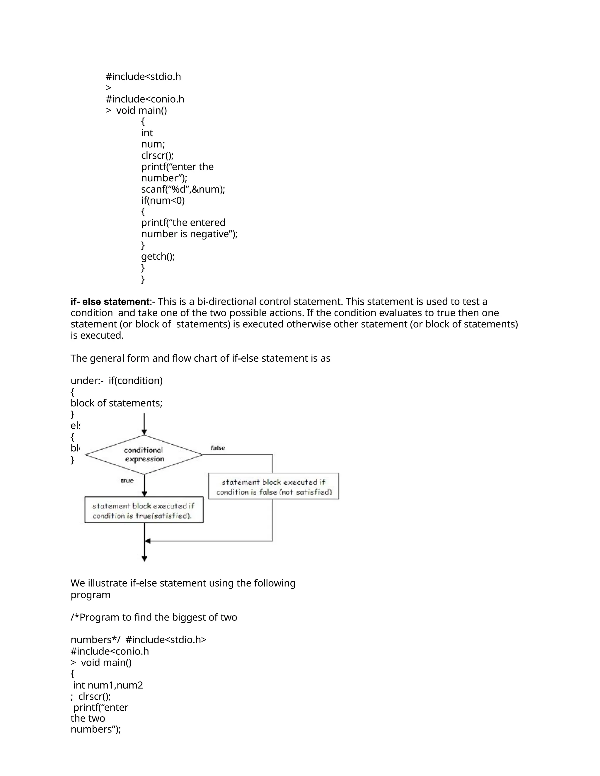 #include<stdio.h
>
#include<conio.h
> void main()
{
int
num;
clrscr();
printf(“enter the
number”);
scanf(“%d”,&num);
if(num<0)
{
printf(“the entered
number is negative”);
}
getch();
}
}
if- else statement:- This is a bi-directional control statement. This statement is used to test a
condition and take one of the two possible actions. If the condition evaluates to true then one
statement (or block of statements) is executed otherwise other statement (or block of statements)
is executed.
The general form and flow chart of if-else statement is as
under:- if(condition)
{
block of statements;
}
else
{
block of statements;
}
We illustrate if-else statement using the following
program
/*Program to find the biggest of two
numbers*/ #include<stdio.h>
#include<conio.h
> void main()
{
int num1,num2
; clrscr();
printf(“enter
the two
numbers”);
 