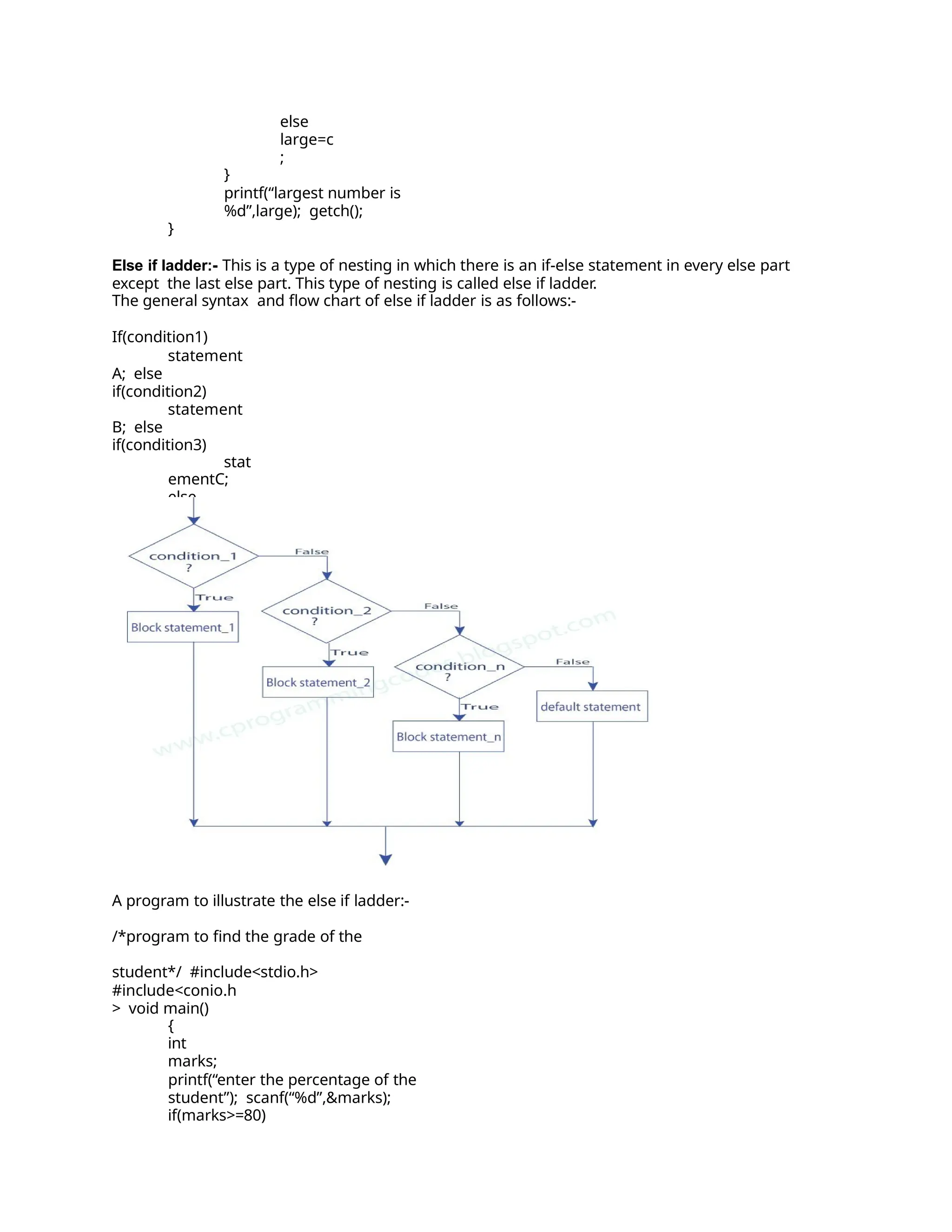else
large=c
;
}
printf(“largest number is
%d”,large); getch();
}
Else if ladder:- This is a type of nesting in which there is an if-else statement in every else part
except the last else part. This type of nesting is called else if ladder.
The general syntax and flow chart of else if ladder is as follows:-
If(condition1)
statement
A; else
if(condition2)
statement
B; else
if(condition3)
stat
ementC;
else
stat
ementD;
A program to illustrate the else if ladder:-
/*program to find the grade of the
student*/ #include<stdio.h>
#include<conio.h
> void main()
{
int
marks;
printf(“enter the percentage of the
student”); scanf(“%d”,&marks);
if(marks>=80)
 