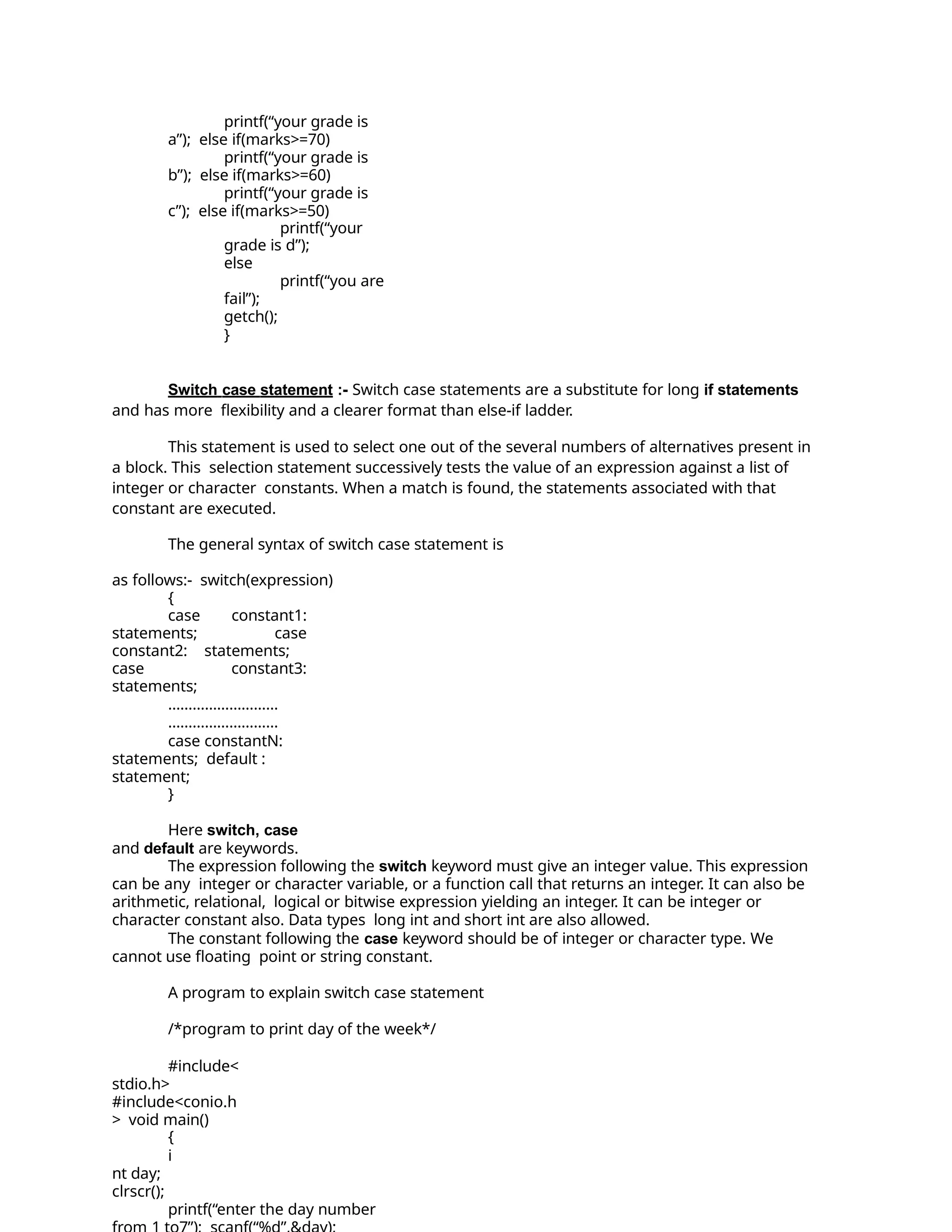 printf(“your grade is
a”); else if(marks>=70)
printf(“your grade is
b”); else if(marks>=60)
printf(“your grade is
c”); else if(marks>=50)
printf(“your
grade is d”);
else
printf(“you are
fail”);
getch();
}
Switch case statement :- Switch case statements are a substitute for long if statements
and has more flexibility and a clearer format than else-if ladder.
This statement is used to select one out of the several numbers of alternatives present in
a block. This selection statement successively tests the value of an expression against a list of
integer or character constants. When a match is found, the statements associated with that
constant are executed.
The general syntax of switch case statement is
as follows:- switch(expression)
{
case constant1:
statements; case
constant2: statements;
case constant3:
statements;
………………………
………………………
case constantN:
statements; default :
statement;
}
Here switch, case
and default are keywords.
The expression following the switch keyword must give an integer value. This expression
can be any integer or character variable, or a function call that returns an integer. It can also be
arithmetic, relational, logical or bitwise expression yielding an integer. It can be integer or
character constant also. Data types long int and short int are also allowed.
The constant following the case keyword should be of integer or character type. We
cannot use floating point or string constant.
A program to explain switch case statement
/*program to print day of the week*/
#include<
stdio.h>
#include<conio.h
> void main()
{
i
nt day;
clrscr();
printf(“enter the day number
 