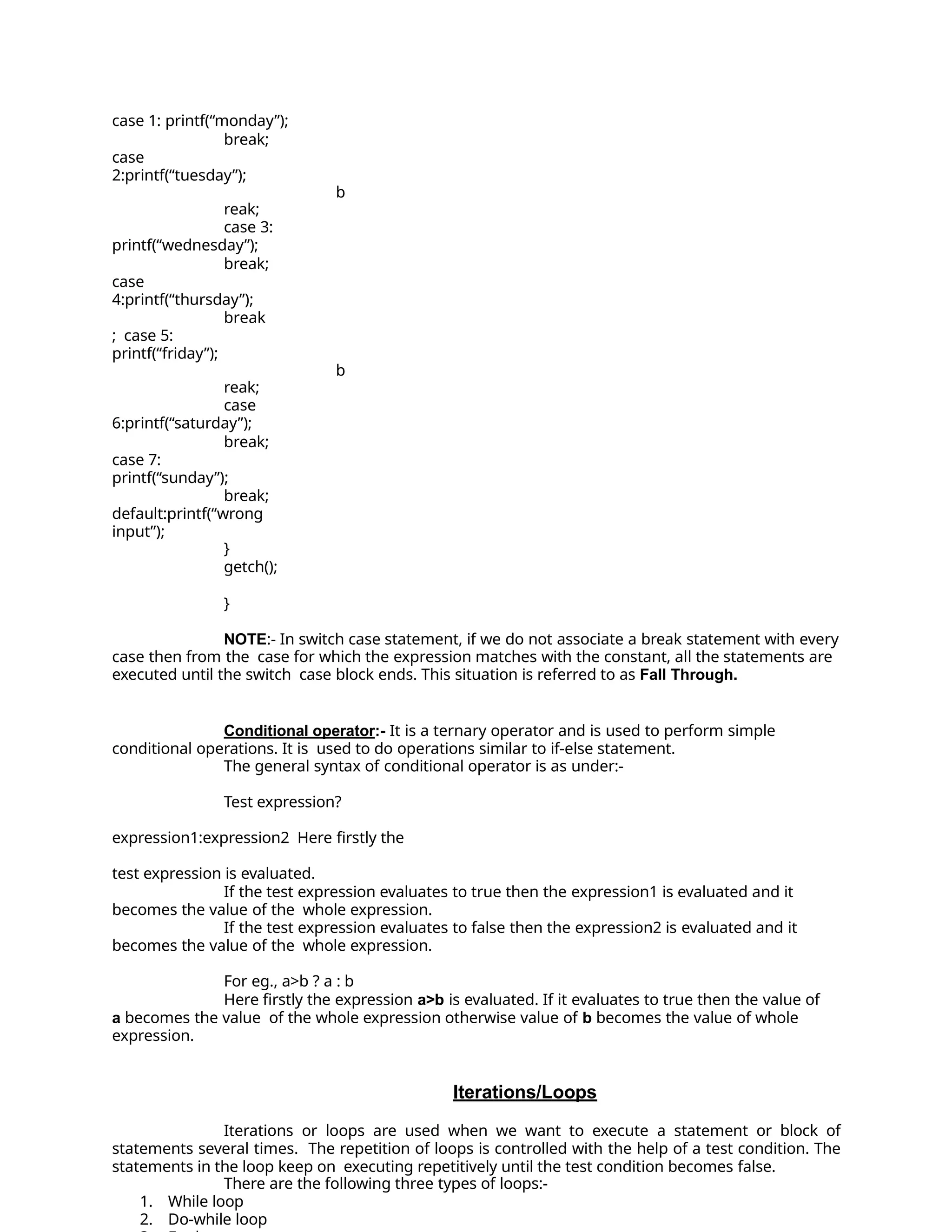 case 1: printf(“monday”);
break;
case
2:printf(“tuesday”);
b
reak;
case 3:
printf(“wednesday”);
break;
case
4:printf(“thursday”);
break
; case 5:
printf(“friday”);
b
reak;
case
6:printf(“saturday”);
break;
case 7:
printf(“sunday”);
break;
default:printf(“wrong
input”);
}
getch();
}
NOTE:- In switch case statement, if we do not associate a break statement with every
case then from the case for which the expression matches with the constant, all the statements are
executed until the switch case block ends. This situation is referred to as Fall Through.
Conditional operator:- It is a ternary operator and is used to perform simple
conditional operations. It is used to do operations similar to if-else statement.
The general syntax of conditional operator is as under:-
Test expression?
expression1:expression2 Here firstly the
test expression is evaluated.
If the test expression evaluates to true then the expression1 is evaluated and it
becomes the value of the whole expression.
If the test expression evaluates to false then the expression2 is evaluated and it
becomes the value of the whole expression.
For eg., a>b ? a : b
Here firstly the expression a>b is evaluated. If it evaluates to true then the value of
a becomes the value of the whole expression otherwise value of b becomes the value of whole
expression.
Iterations/Loops
Iterations or loops are used when we want to execute a statement or block of
statements several times. The repetition of loops is controlled with the help of a test condition. The
statements in the loop keep on executing repetitively until the test condition becomes false.
There are the following three types of loops:-
1. While loop
2. Do-while loop
 