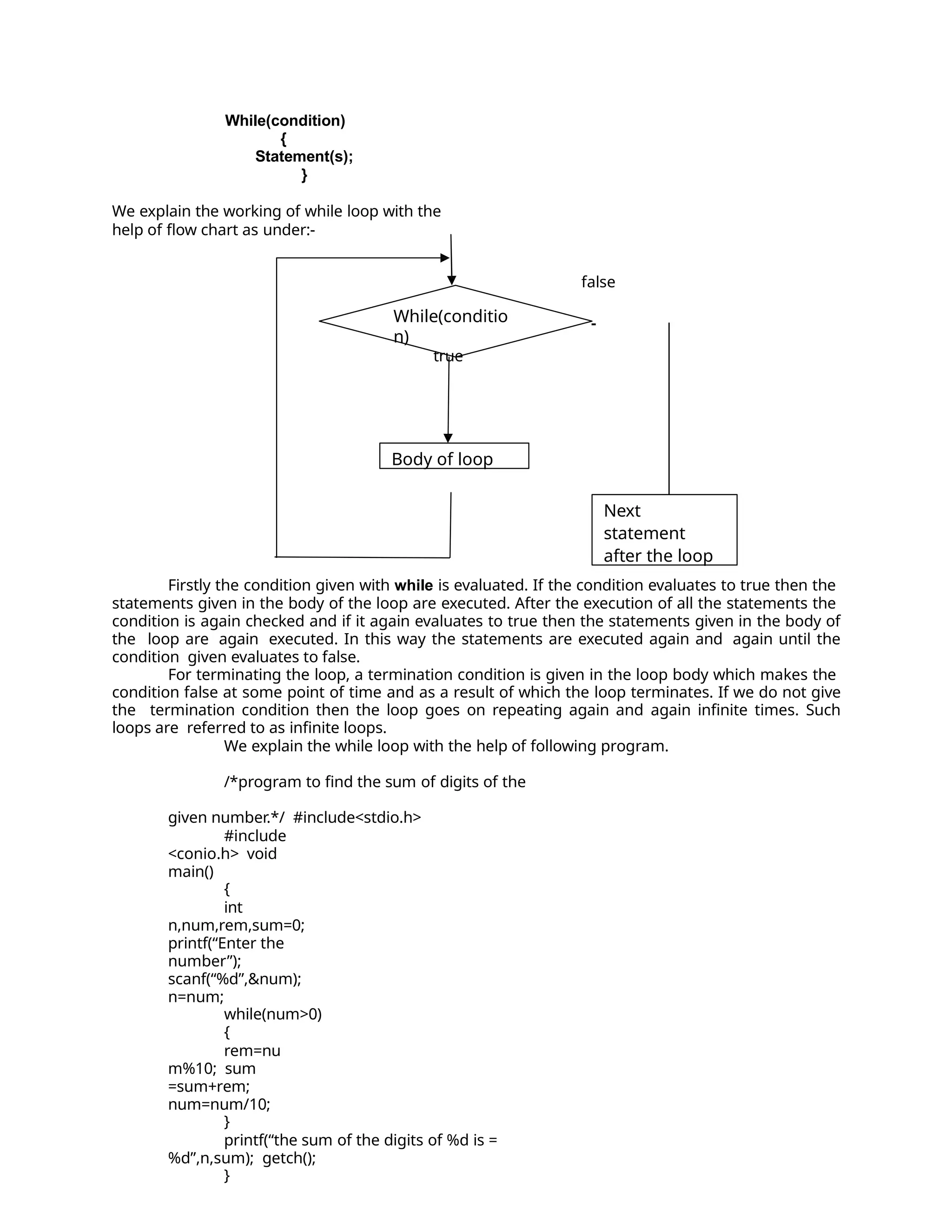 While(condition)
{
Statement(s);
}
We explain the working of while loop with the
help of flow chart as under:-
false
Firstly the condition given with while is evaluated. If the condition evaluates to true then the
statements given in the body of the loop are executed. After the execution of all the statements the
condition is again checked and if it again evaluates to true then the statements given in the body of
the loop are again executed. In this way the statements are executed again and again until the
condition given evaluates to false.
For terminating the loop, a termination condition is given in the loop body which makes the
condition false at some point of time and as a result of which the loop terminates. If we do not give
the termination condition then the loop goes on repeating again and again infinite times. Such
loops are referred to as infinite loops.
We explain the while loop with the help of following program.
/*program to find the sum of digits of the
given number.*/ #include<stdio.h>
#include
<conio.h> void
main()
{
int
n,num,rem,sum=0;
printf(“Enter the
number”);
scanf(“%d”,&num);
n=num;
while(num>0)
{
rem=nu
m%10; sum
=sum+rem;
num=num/10;
}
printf(“the sum of the digits of %d is =
%d”,n,sum); getch();
}
While(conditio
n)
true
Body of loop
Next
statement
after the loop
 
