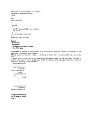/*Program to understand the use of break
statement*/ #include<stdio.h>
main()
{
int n;
for(n=1;n<=5;n+
+)
{
if(n==3)
{
printf(“I understand the use of break 
n”); break;
}
printf(“Number = %d n”,n);
}
printf(“Out of for loop n”);
}
Output:
Number = 1
Number = 2
I understand the use of break
Out of for loop
when break statement is encountered, loop is terminated and the control is transferred to the
statement immediately after the loop.
If break statement is written inside a nested loop structure then it causes exit from the innermost
loop.
In Switch case , it is used as the last statement of every case except the last one. When executed, it
transfers the control out of switch case and the execution of the program continues from the
statement following switch statement.
Switch(expression)
{
case1: statement-
1; break;
case2: statement-2;
break;
case3: statement-
3;
break;
.
.
.
.
case n: statement-
n; break;
default: statement-d;
}
/*program illustrating
use of break in switch
case */
 
