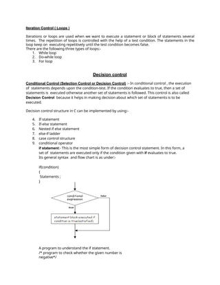 Iteration Control ( Loops )
Iterations or loops are used when we want to execute a statement or block of statements several
times. The repetition of loops is controlled with the help of a test condition. The statements in the
loop keep on executing repetitively until the test condition becomes false.
There are the following three types of loops:-
1. While loop
2. Do-while loop
3. For loop
Decision control
Conditional Control (Selection Control or Decision Control) :- In conditional control , the execution
of statements depends upon the condition-test. If the condition evaluates to true, then a set of
statements is executed otherwise another set of statements is followed. This control is also called
Decision Control because it helps in making decision about which set of statements is to be
executed.
Decision control structure in C can be implemented by using:-
4. If statement
5. If-else statement
6. Nested if else statement
7. else-if ladder
8. case control structure
9. conditional operator
if statement:- This is the most simple form of decision control statement. In this form, a
set of statements are executed only if the condition given with if evaluates to true.
Its general syntax and flow chart is as under:-
if(condition)
{
Statements ;
}
A program to understand the if statement.
/* program to check whether the given number is
negative*/
 