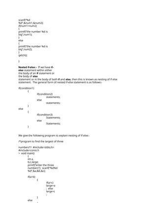 scanf(“%d
%d”,&num1,&num2);
if(num1>num2)
{
printf(“the number %d is
big”,num1);
}
else
{
printf(“the number %d is
big”,num2);
}
getch();
}
Nested if-else:- If we have if-
else statement within either
the body of an if statement or
the body of else
statement or in the body of both if and else, then this is known as nesting of if else
statement. The general form of nested if-else statement is as follows:-
if(condition1)
{
if(condition2)
statements;
else
statements;
}
else
{
if(condition3)
Statements;
else
Statements;
}
We give the following program to explain nesting of if else:-
/*program to find the largest of three
numbers*/ #include<stdio.h>
#include<conio.h
> void main()
{
int a,
b,c,large;
printf(“enter the three
numbers”); scanf(“%d%d
%d”,&a,&b,&c);
if(a>b)
{
if(a>c)
large=a
; else
large=c
;
}
else
 