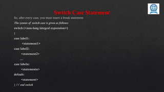 Switch Case Statement
So, after every case, you must insert a break statement.
The syntax of switch case is given as follows:
switch (<non-long integral expression>)
{
case label1:
<statement1>
case label2:
<statement2>
…
case labeln:
<statementn>
default:
<statement>
} // end switch
 