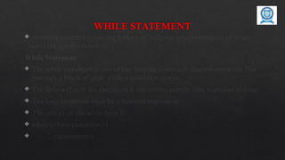 WHILE STATEMENT
 Iteration statements execute a block of code for several numbers of times
until the condition is true.
While Statement
 The while statement is one of the looping constructs control statement that
executes a block of code while a condition is true.
 The loop will stop the execution if the testing expres- sion evaluates to false.
 The loop condition must be a boolean expression.
 The syntax of the while loop is
 while (<loop condition>)
 <statements>
 