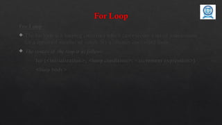 For Loop
For Loop
 The for loop is a looping construct which can execute a set of instructions
for a specified number of times. It’s a counter controlled loop.
 The syntax of the loop is as follows:
for (<initialization>; <loop condition>; <increment expression>)
<loop body>
 