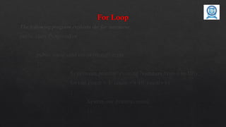 For Loop
The following program explains the for statement.
public class ProgramFor
{
public static void main(String[] args)
{
System.out.println(“Printing Numbers from 1 to 10”);
for (int count = 1; count <= 10; count++)
{
System.out.println(count);
} }}
 