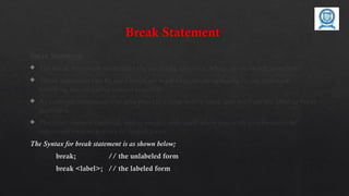 Break Statement
Break Statement:
 The break statement terminates the enclosing loop (for, while, do or switch statement).
 Break statement can be used when we want to jump immediately to the statement
following the enclosing control structure.
 As continue statement, can also provide a loop with a label, and then use the label in break
statement.
 The label name is optional, and is usually only used when you wish to terminate the
outermost loop in a series of nested loops.
The Syntax for break statement is as shown below;
break; // the unlabeled form
break <label>; // the labeled form
 