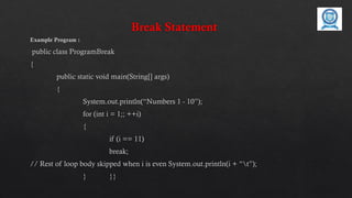 Break Statement
Example Program :
public class ProgramBreak
{
public static void main(String[] args)
{
System.out.println(“Numbers 1 - 10”);
for (int i = 1;; ++i)
{
if (i == 11)
break;
// Rest of loop body skipped when i is even System.out.println(i + “t”);
} }}
 