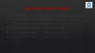 CONTROL STRUCTURES
Control statements control the flow of execution in a java program,
based on data values and conditional logic used.
 There are three main categories of control flow statements;
 Branching Statements : if, if-else and switch.
 Looping statements : while, do-while and for.
 Jumping statements : break, continue, return.
 