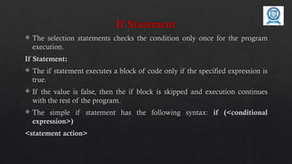 If Statement
 The selection statements checks the condition only once for the program
execution.
If Statement:
 The if statement executes a block of code only if the specified expression is
true.
 If the value is false, then the if block is skipped and execution continues
with the rest of the program.
 The simple if statement has the following syntax: if (<conditional
expression>)
<statement action>
 