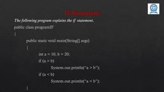 If Statement
The following program explains the if statement.
public class programIF
{
public static void main(String[] args)
{
int a = 10, b = 20;
if (a > b)
System.out.println(“a > b”);
if (a < b)
System.out.println(“a < b”);
}
 