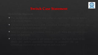 Switch Case Statement
Switch Case Statement
 The switch case statement is also called as multi-way branching statement
with several choices.
 The switch statement begins with a keyword, followed by an expression that
equates to a no long integral value.
 After the controlling expression, there is a code block that contains zero or
more labeled cases.
 Each label must equate to an integer constant and each must be unique.
When the switch statement executes, it compares the value of the
controlling expression to the values of each case label.
 