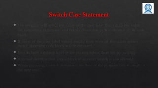 Switch Case Statement
 The program will select the value of the case label that equals the value of
the controlling expression and branch down that path to the end of the code
block.
 If none of the case label values match, then none of the codes within the
switch statement code block will be executed.
 Java includes a default label to use in cases where there are no matches.
 A nested switch within a case block of an outer switch is also allowed.
 When executing a switch statement, the flow of the program falls through to
the next case.
 
