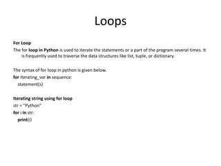 Loops
For Loop
The for loop in Python is used to iterate the statements or a part of the program several times. It
is frequently used to traverse the data structures like list, tuple, or dictionary.
The syntax of for loop in python is given below.
for iterating_var in sequence:
statement(s)
Iterating string using for loop
str = "Python"
for i in str:
print(i)
