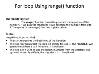 For loop Using range() function
The range() function
The range() function is used to generate the sequence of the
numbers. If we pass the range(10), it will generate the numbers from 0 to
9. The syntax of the range() function is given below.
Syntax:
range(start,stop,step size)
? The start represents the beginning of the iteration.
? The stop represents that the loop will iterate till stop-1. The range(1,5) will
generate numbers 1 to 4 iterations. It is optional.
? The step size is used to skip the specific numbers from the iteration. It is
optional to use. By default, the step size is 1. It is optional.