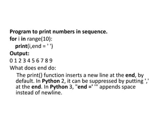 Program to print numbers in sequence.
for i in range(10):
print(i,end = ' ')
Output:
0 1 2 3 4 5 6 7 8 9
What does end do:
The print() function inserts a new line at the end, by
default. In Python 2, it can be suppressed by putting ','
at the end. In Python 3, "end =' '" appends space
instead of newline.