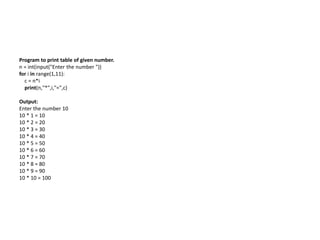 Program to print table of given number.
n = int(input("Enter the number "))
for i in range(1,11):
c = n*i
print(n,"*",i,"=",c)
Output:
Enter the number 10
10 * 1 = 10
10 * 2 = 20
10 * 3 = 30
10 * 4 = 40
10 * 5 = 50
10 * 6 = 60
10 * 7 = 70
10 * 8 = 80
10 * 9 = 90
10 * 10 = 100