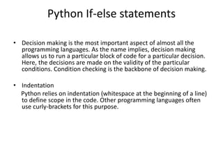 Python If-else statements
? Decision making is the most important aspect of almost all the
programming languages. As the name implies, decision making
allows us to run a particular block of code for a particular decision.
Here, the decisions are made on the validity of the particular
conditions. Condition checking is the backbone of decision making.
? Indentation
Python relies on indentation (whitespace at the beginning of a line)
to define scope in the code. Other programming languages often
use curly-brackets for this purpose.