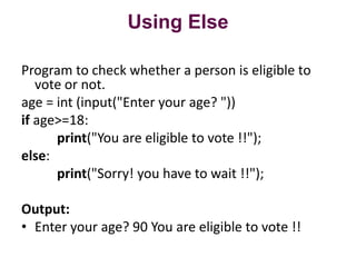 Using Else
Program to check whether a person is eligible to
vote or not.
age = int (input("Enter your age? "))
if age>=18:
print("You are eligible to vote !!");
else:
print("Sorry! you have to wait !!");
Output:
? Enter your age? 90 You are eligible to vote !!