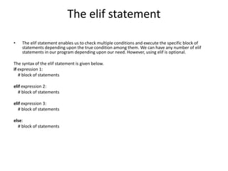 The elif statement
? The elif statement enables us to check multiple conditions and execute the specific block of
statements depending upon the true condition among them. We can have any number of elif
statements in our program depending upon our need. However, using elif is optional.
The syntax of the elif statement is given below.
if expression 1:
# block of statements
elif expression 2:
# block of statements
elif expression 3:
# block of statements
else:
# block of statements