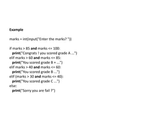 Example
marks = int(input("Enter the marks? "))
if marks > 85 and marks <= 100:
print("Congrats ! you scored grade A ...")
elif marks > 60 and marks <= 85:
print("You scored grade B + ...")
elif marks > 40 and marks <= 60:
print("You scored grade B ...")
elif (marks > 30 and marks <= 40):
print("You scored grade C ...")
else:
print("Sorry you are fail ?")